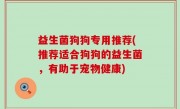 益生菌狗狗专用推荐(推荐适合狗狗的益生菌，有助于宠物健康)