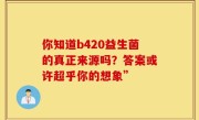 你知道b420益生菌的真正来源吗？答案或许超乎你的想象”