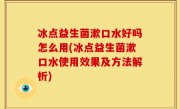 冰点益生菌漱口水好吗怎么用(冰点益生菌漱口水使用效果及方法解析)