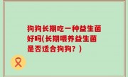 狗狗长期吃一种益生菌好吗(长期喂养益生菌是否适合狗狗？)
