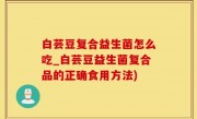 白芸豆复合益生菌怎么吃_白芸豆益生菌复合品的正确食用方法)