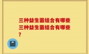 三种益生菌组合有哪些三种益生菌组合有哪些？