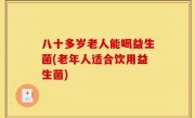 八十多岁老人能喝益生菌(老年人适合饮用益生菌)