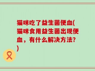 猫咪吃了益生菌便血(猫咪食用益生菌出现便血，有什么解决方法？)