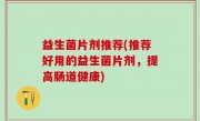 益生菌片剂推荐(推荐好用的益生菌片剂，提高肠道健康)