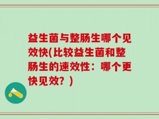 益生菌与整肠生哪个见效快(比较益生菌和整肠生的速效性：哪个更快见效？)