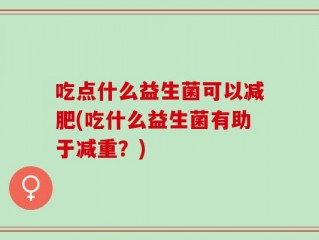 吃点什么益生菌可以减肥(吃什么益生菌有助于减重？)