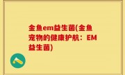 金鱼em益生菌(金鱼宠物的健康护航：EM益生菌)