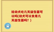 给幼犬吃几天益生菌可以吗(幼犬可以食用几天益生菌吗？)