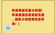 邦美晨益生菌小妖怪(邦美晨推出萌萌益生菌，新款小妖怪等你来养成！)