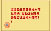 宝宝益生菌牙膏成人可以用吗_宝宝益生菌牙膏是否适合成人使用？)