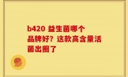 b420 益生菌哪个品牌好？这款高含量活菌出圈了