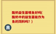 酸奶益生菌喂鱼好吗(酸奶中的益生菌能作为鱼的饲料吗？)