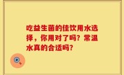 吃益生菌的佳饮用水选择，你用对了吗？常温水真的合适吗？