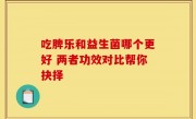 吃脾乐和益生菌哪个更好 两者功效对比帮你抉择