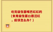 吃完益生菌嘴巴红红的(食用益生菌口唇泛红，应该怎么办？)