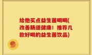 给他买点益生菌喝喝(改善肠道健康！推荐几款好喝的益生菌饮品)