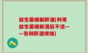 益生菌缓解醉酒(利用益生菌缓解酒后不适——告别醉酒烦恼)