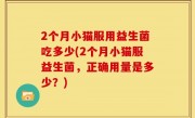 2个月小猫服用益生菌吃多少(2个月小猫服益生菌，正确用量是多少？)