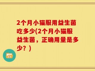 2个月小猫服用益生菌吃多少(2个月小猫服益生菌，正确用量是多少？)