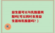 益生菌可以与乳酸菌同服吗(可以同时食用益生菌和乳酸菌吗？)