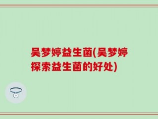 吴梦婷益生菌(吴梦婷探索益生菌的好处)