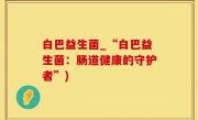 白巴益生菌_“白巴益生菌：肠道健康的守护者”)