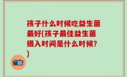 孩子什么时候吃益生菌最好(孩子最佳益生菌摄入时间是什么时候？)