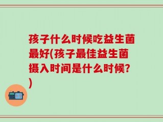 孩子什么时候吃益生菌最好(孩子最佳益生菌摄入时间是什么时候？)