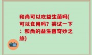 和尚可以吃益生菌吗(可以食用吗？尝试一下：和尚的益生菌奇妙之旅)