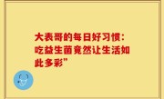 大表哥的每日好习惯：吃益生菌竟然让生活如此多彩”