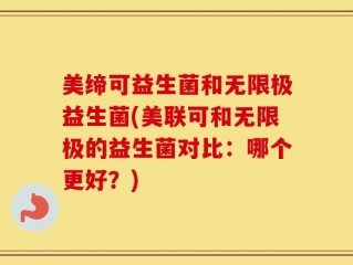 美缔可益生菌和无限极益生菌(美联可和无限极的益生菌对比：哪个更好？)