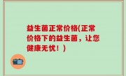 益生菌正常价格(正常价格下的益生菌，让您健康无忧！)