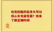 吃完抗酸药后多久可以放心补充益生菌？快来了解正确时间
