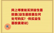 网上哪里能买到益生菌胶囊(益生菌胶囊在何处可购买？-购买益生菌胶囊建议)