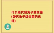 什么能代替兔子益生菌(替代兔子益生菌的选择)