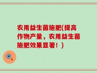 农用益生菌施肥(提高作物产量，农用益生菌施肥效果显著！)