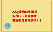 2.5g宠物益生菌是多少(2.5克宠物益生菌的含量是多少？)