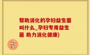 帮助消化的孕妇益生菌叫什么_孕妇专用益生菌 助力消化健康)