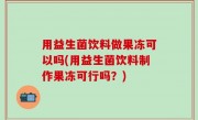 用益生菌饮料做果冻可以吗(用益生菌饮料制作果冻可行吗？)