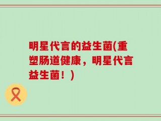 明星代言的益生菌(重塑肠道健康，明星代言益生菌！)