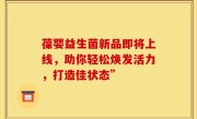 葆婴益生菌新品即将上线，助你轻松焕发活力，打造佳状态”