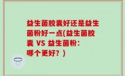 益生菌胶囊好还是益生菌粉好一点(益生菌胶囊 VS 益生菌粉：哪个更好？)