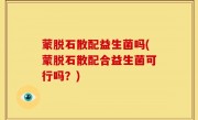 蒙脱石散配益生菌吗(蒙脱石散配合益生菌可行吗？)
