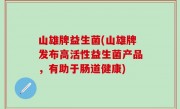 山雄牌益生菌(山雄牌发布高活性益生菌产品，有助于肠道健康)