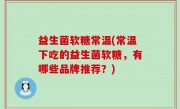 益生菌软糖常温(常温下吃的益生菌软糖，有哪些品牌推荐？)