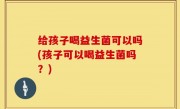 给孩子喝益生菌可以吗(孩子可以喝益生菌吗？)