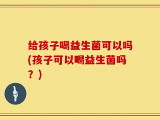给孩子喝益生菌可以吗(孩子可以喝益生菌吗？)
