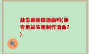 益生菌能做酒曲吗(能否用益生菌制作酒曲？)