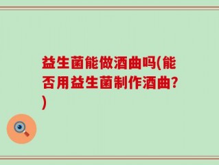 益生菌能做酒曲吗(能否用益生菌制作酒曲？)